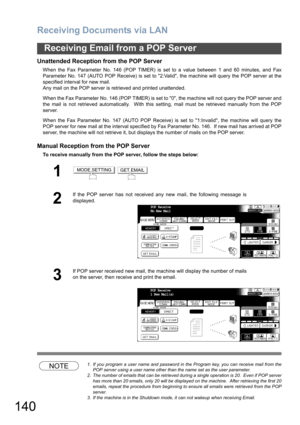Page 140Receiving Documents via LAN
140
Receiving Email from a POP Server
Unattended Reception from the POP Server
When the Fax Parameter No. 146 (POP TIMER) is set to a value between 1 and 60 minutes, and Fax
Parameter No. 147 (AUTO POP Receive) is set to 2:Valid, the machine will query the POP server at the
specified interval for new mail. 
Any mail on the POP server is retrieved and printed unattended.
When the Fax Parameter No. 146 (POP TIMER) is set to 0, the machine will not query the POP server and
the...