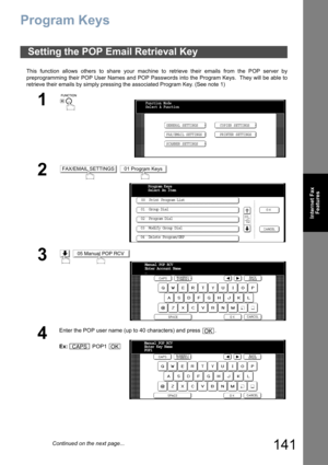 Page 141141
Internet Fax
Features
Program Keys
This function allows others to share your machine to retrieve their emails from the POP server by
preprogramming their POP User Names and POP Passwords into the Program Keys.  They will be able to
retrieve their emails by simply pressing the associated Program Key. (See note 1)
Setting the POP Email Retrieval Key
1
 
2 
3 
4
Enter the POP user name (up to 40 characters) and press  .
Ex: POP1 
Function Mode
Select A Function
GENERAL SETTINGS
FAX/EMAIL SETTINGSCOPIER...