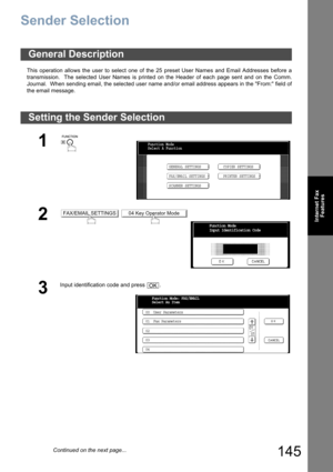 Page 145145
Internet Fax
Features
Sender Selection
This operation allows the user to select one of the 25 preset User Names and Email Addresses before a
transmission.  The selected User Names is printed on the Header of each page sent and on the Comm.
Journal.  When sending email, the selected user name and/or email address appears in the From: field of
the email message.
General Description
Setting the Sender Selection
1
 
2 
3
Input identification code and press  .
Function Mode
Select A Function
GENERAL...