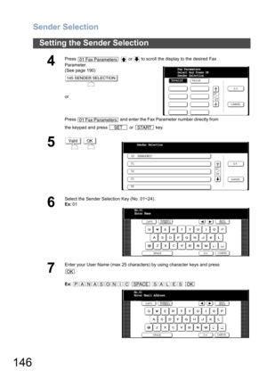 Page 146Sender Selection
146
Setting the Sender Selection
4
Press     or   to scroll the display to the desired Fax 
Parameter.
(See page 190)
or
Press   and enter the Fax Parameter number directly from 
the keypad and press   or   key.
5 
6
Select the Sender Selection Key (No. 01~24).
Ex:01
7
Enter your User Name (max 25 characters) by using character keys and press
.
Ex:    
01 Fax Parameters
145 SENDER SELECTION
01 Fax Parameters
SETSTART
InvalidFax Parameters
Select And Press OK
Sender Selection
Valid...