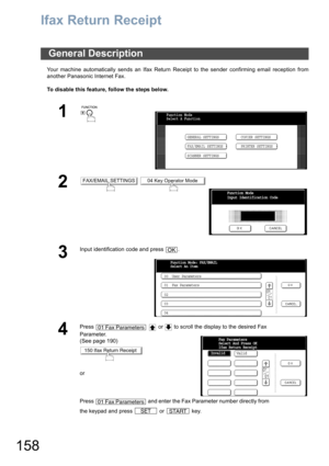 Page 158158
Ifax Return Receipt
Your machine automatically sends an Ifax Return Receipt to the sender confirming email reception from
another Panasonic Internet Fax.
To disable this feature, follow the steps below.
General Description
1
 
2 
3
Input identification code and press  .
4
Press     or   to scroll the display to the desired Fax 
Parameter.
(See page 190)
or
Press   and enter the Fax Parameter number directly from 
the keypad and press   or   key.
Function Mode
Select A Function
GENERAL SETTINGS...