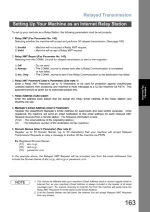 Page 163Relayed Transmission
163
Internet Fax
Features
To set up your machine as a Relay Station, the following parameters must be set properly.
1.Relay XMT (Fax Parameter No. 142)
Selecting whether the machine will accept and performs G3 relayed transmission. (See page 193)
1)Invalid- Machine will not accept a Relay XMT request.
2)Valid- Machine will accept a Relay XMT request.
2.Relay XMT Report (Fax Parameter No. 143)
Selecting how the COMM. Journal for relayed transmission is sent to the originator.
1)Off-...