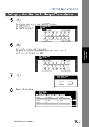 Page 165Relayed Transmission
165
Setting Up Your Machine for Relayed Transmission
Internet Fax
Features
5
then enter the station name by using the QWERTY keyboard.
(up to 15 characters)
Ex:  
6
then enter the key name (up to 15 characters).
(By default, the key name is the first 15 characters of the station’s name.  If 
you do not want to change it, press  .)
7
8
Select the favorite setting.
OK
CAPSROME
Add Telephone Number
Enter Name 
ROME_
OK
OK
Add Telephone Number
Enter Key Name 
ROME_
OKAdd Telephone...