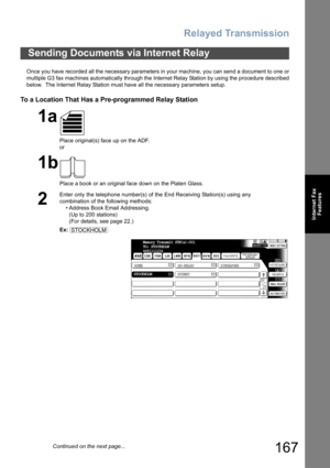 Page 167Relayed Transmission
167
Internet Fax
Features
Once you have recorded all the necessary parameters in your machine, you can send a document to one or
multiple G3 fax machines automatically through the Internet Relay Station by using the procedure described
below.  The Internet Relay Station must have all the necessary parameters setup.
To a Location That Has a Pre-programmed Relay Station
Sending Documents via Internet Relay
1a
Place original(s) face up on the ADF.
or
1b
Place a book or an original face...
