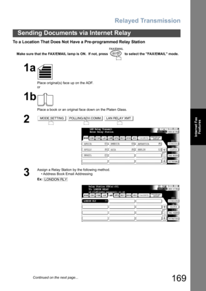 Page 169Relayed Transmission
169
Sending Documents via Internet Relay
Internet Fax
Features
To a Location That Does Not Have a Pre-programmed Relay Station
Make sure that the FAX/EMAIL lamp is ON.  If not, press   to select the FAX/EMAIL mode.
1a
Place original(s) face up on the ADF.
or
1b
Place a book or an original face down on the Platen Glass.
2  
3
Assign a Relay Station by the following method.
• Address Book Email Addressing
Ex:
MODE SETTINGPOLLING/ADV.COMM.LAN RELAY XMT
LAN Relay Transmit
Enter Relay...