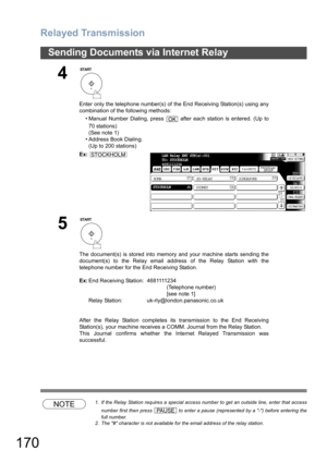 Page 170Relayed Transmission
170
Sending Documents via Internet Relay
NOTE1. If the Relay Station requires a special access number to get an outside line, enter that access
number first then press   to enter a pause (represented by a -) before entering the
full number.
2. The # character is not available for the email address of the relay station.
4
Enter only the telephone number(s) of the End Receiving Station(s) using any
combination of the following methods:
• Manual Number Dialing, press   after each...