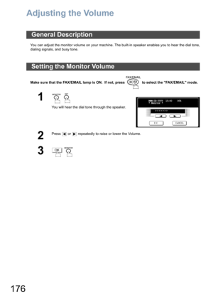 Page 176176
Adjusting the Volume
You can adjust the monitor volume on your machine. The built-in speaker enables you to hear the dial tone,
dialing signals, and busy tone.
Make sure that the FAX/EMAIL lamp is ON.  If not, press   to select the FAX/EMAIL mode.
General Description
Setting the Monitor Volume
1  
You will hear the dial tone through the speaker.
2
Press   or   repeatedly to raise or lower the Volume.
3 
MMM-DD-YYYY  15:00    00%
* Monitor *
>>>>>>>
OK 