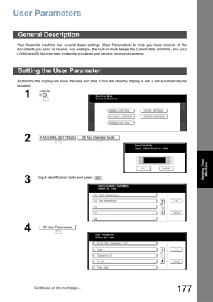 Page 177177
Setting Your
Machine
User Parameters
Your facsimile machine has several basic settings (User Parameters) to help you keep records of the
documents you send or receive. For example, the built-in clock keeps the current date and time, and your
LOGO and ID Number help to identify you when you send or receive documents.
At standby the display will show the date and time. Once the standby display is set, it will automatically be
updated.
General Description
Setting the User Parameter
1
 
2 
3
Input...