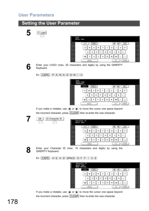 Page 178User Parameters
178
Setting the User Parameter
5
6
Enter your LOGO (max. 25 characters and digits) by using the QWERTY
Keyboard.
Ex:  
If you make a mistake, use   or   to move the cursor one space beyond
the incorrect character, press   then re-enter the new character.
7 
8
Enter your Character ID (max. 16 characters and digits) by using the
QWERTY Keyboard.
Ex:  
If you make a mistake, use   or   to move the cursor one space beyond
the incorrect character, press   then re-enter the new character.
01...