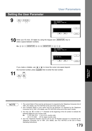 Page 179User Parameters
179
Setting the User Parameter
Setting Your
Machine
NOTE1. The current Date & Time must be set because it is required by the Telephone Consumer Act of
1991. (For details, see FCC NOTICE at the end of this Users Guide)
2. Your Company Name or your name must be set because it is required by the Telephone
Consumer Act of 1991. (For details, see FCC NOTICE at the end of this Users Guide)
3. You may use   to enter a + character at the beginning of the ID number to indicate the
following...