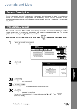 Page 197197
Printing Journals
and Lists
Printing Journals and Lists
Journals and Lists
To help you maintain records of the documents you sent and received, as well as lists of the numbers you
record, your facsimile machine is equipped to print the following journals and lists: Transaction Journal,
Individual Transmission Journal, Communication Journal, Address Book List, Program List, Fax Parameter
List, File List.
The Journal is a record of the last 200 transactions (a transaction is recorded each time you send...