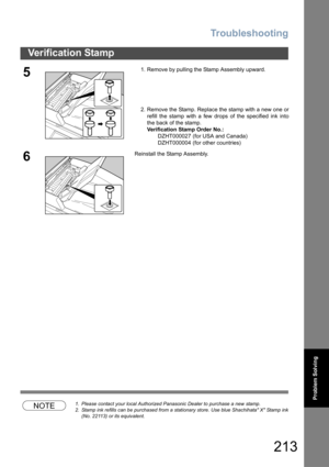Page 213Troubleshooting
213
Verification Stamp
Problem Solving
NOTE1. Please contact your local Authorized Panasonic Dealer to purchase a new stamp. 
2. Stamp ink refills can be purchased from a stationary store. Use blue Shachihata X Stamp ink
(No. 22113) or its equivalent.
51. Remove by pulling the Stamp Assembly upward.
2. Remove the Stamp. Replace the stamp with a new one or
refill the stamp with a few drops of the specified ink into
the back of the stamp.
Verification Stamp Order No.:
       DZHT000027 (for...