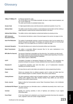 Page 223223  Appendix
Glossary
10Base-T/100Base-TXAn Ethernet standard for cable.  
The 10/100 refers to its 10/100 Mbps bandwidth, the base to single channel baseband, and
the T to the Twisted pair.
The cable uses two pairs of unshielded twisted wires.
Access CodeA 4-digit programmable access code that prevents unauthorized operation of your Fax.
Address BookThe ability to store full phone numbers or email addresses into the dialer and then utilizing a
single keystroke to speed dial that number/email address in...