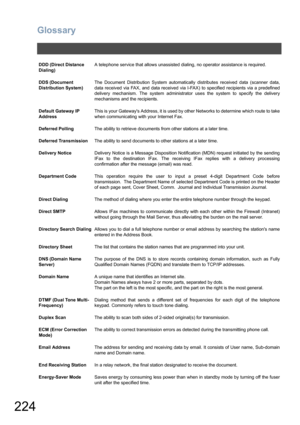 Page 224Glossary
224
DDD (Direct Distance 
Dialing)A telephone service that allows unassisted dialing, no operator assistance is required.
DDS (Document 
Distribution System)The Document Distribution System automatically distributes received data (scanner data,
data received via FAX, and data received via I-FAX) to specified recipients via a predefined
delivery mechanism. The system administrator uses the system to specify the delivery
mechanisms and the recipients.
Default Gateway IP 
AddressThis is your...