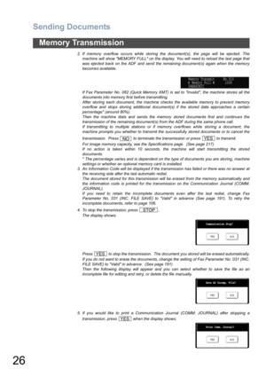 Page 26Sending Documents
26
Memory Transmission
2. If memory overflow occurs while storing the document(s), the page will be ejected. The
machine will show MEMORY FULL on the display. You will need to reload the last page that
was ejected back on the ADF and send the remaining document(s) again when the memory
becomes available.
If Fax Parameter No. 082 (Quick Memory XMT) is set to Invalid, the machine stores all the
documents into memory first before transmitting. 
After storing each document, the machine...
