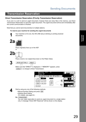 Page 29Sending Documents
29
Facsimile
Features
Direct Transmission Reservation (Priority Transmission Reservation)
If you are in a rush to send an urgent document, however there are many files in the memory, use Direct
Transmission Reservation to send the urgent document. The urgent document will be sent immediately after
the current communication is finished.
Note that you cannot send document(s) to multiple stations.
Transmission Reservation
To reserve your machine for sending the urgent documents
1
Your...