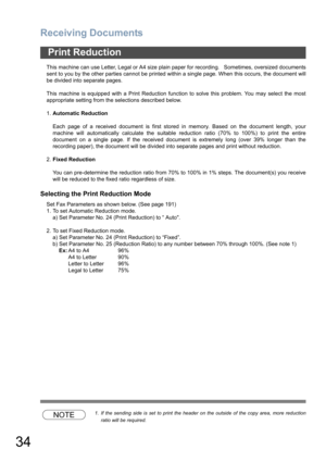 Page 34Receiving Documents
34
This machine can use Letter, Legal or A4 size plain paper for recording.   Sometimes, oversized documents
sent to you by the other parties cannot be printed within a single page. When this occurs, the document will
be divided into separate pages.
This machine is equipped with a Print Reduction function to solve this problem. You may select the most
appropriate setting from the selections described below.
1.Automatic Reduction
Each page of a received document is first stored in...