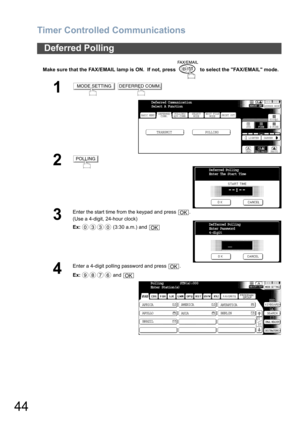 Page 44Timer Controlled Communications
44
Make sure that the FAX/EMAIL lamp is ON.  If not, press   to select the FAX/EMAIL mode.
Deferred Polling
1 
2
3
Enter the start time from the keypad and press  .
(Use a 4-digit, 24-hour clock)
Ex: (3:30 a.m.) and 
4
Enter a 4-digit polling password and press  .
Ex: and 
MODE SETTINGDEFERRED COMM.
BASIC MENU
TRANSMIT POLLING
PRINT OUT
STDFINE
TEXT/PHOTO
MEMORY XMTADDRESS BOOK
S-FINE 600dpi
LIGHTER DARKER
TEXT PHOTO DEFERRED
COMM.POLLING/
ADV.COMM.SELECT
MODEEDIT FILE...