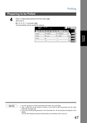 Page 47Polling
47
Preparing to be Polled
Facsimile
Features
NOTE1. You can still send or receive documents even when set to be polled.
2. Only 1 polled file can be stored in memory. If you need to add document(s) into the same
polled file, see page 105.
3. If you have set the polling password in Fax Parameter No. 26, the password will appear on the
display.  
You can still change the password temporarily by overwriting it with a new one.
4
Enter a 4-digit polling password and then press  .
(See note 3) 
Ex: and...