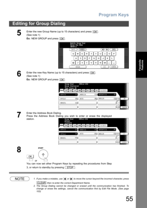 Page 55Program Keys
55
Editing for Group Dialing
Facsimile
Features
NOTE1. If you make a mistake, use   or   to move the cursor beyond the incorrect character, press
 then re-enter the correct Department Name.
2. The Group Dialing cannot be changed or erased until the communication has finished. To
change or erase the settings, cancel the communication first by Edit File Mode. (See page
103)
5
Enter the new Group Name (up to 15 characters) and press  .
(See note 1) 
Ex: NEW GROUP and press  .
6
Enter the new...