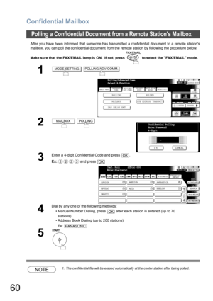 Page 60Confidential Mailbox
60
After you have been informed that someone has transmitted a confidential document to a remote stations
mailbox, you can poll the confidential document from the remote station by following the procedure below.
Make sure that the FAX/EMAIL lamp is ON.  If not, press   to select the FAX/EMAIL mode.
NOTE1. The confidential file will be erased automatically at the center station after being polled.
Polling a Confidential Document from a Remote Stations Mailbox
1 
2 
3
Enter a 4-digit...