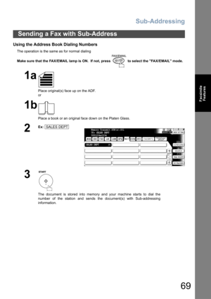 Page 69Sub-Addressing
69
Facsimile
Features
Using the Address Book Dialing Numbers
The operation is the same as for normal dialing
Make sure that the FAX/EMAIL lamp is ON.  If not, press   to select the FAX/EMAIL mode.
Sending a Fax with Sub-Address
1a
Place original(s) face up on the ADF.
or
1b
Place a book or an original face down on the Platen Glass.
2
Ex:
3
The document is stored into memory and your machine starts to dial the
number of the station and sends the document(s) with Sub-addressing
information....