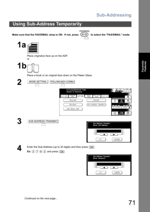 Page 71Sub-Addressing
71
Facsimile
Features
Make sure that the FAX/EMAIL lamp is ON.  If not, press   to select the FAX/EMAIL mode.
Using Sub-Address Temporarily
1a
Place original(s) face up on the ADF.
or
1b
Place a book or an original face down on the Platen Glass.
2 
3
4
Enter the Sub-Address (up to 20 digits) and then press  .
Ex: and press 
MODE SETTINGPOLLING/ADV.COMM.
BASIC MENU
POLLING POLLED
MAILBOX
SUB ADDRESS TRANSMIT
PRINT OUT
STDFINE
TEXT/PHOTO
MEMORY XMTADDRESS BOOK
S-FINE 600dpi
LIGHTER DARKER...
