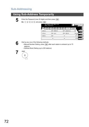 Page 72Sub-Addressing
72
Using Sub-Address Temporarily
5
Enter the Password (max 20 digits) and then press  .
Ex: and press 
6
Dial by any one of the following methods:
• Manual Number Dialing, press   after each station is entered (up to 70
stations) 
• Address Book Dialing (up to 200 stations)
7
OK
12345OK
Sub-address XMT STN(s):000
Enter Station(s)
AFRICA
ASIA AMERICA
ANTARTICA
APOLLO
BERLIN
BRAZIL
OK 