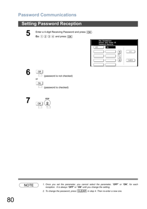 Page 80Password Communications
80
Setting Password Reception
NOTE1. Once you set the parameter, you cannot select the parameter, “OFF” or “ON”, for each
reception.  It is always “OFF” or “ON” until you change the setting.
2. To change the password, press   in step 4. Then re-enter a new one.
5
Enter a 4-digit Receiving Password and press  .
Ex: and press 
6 (password is not checked) 
or
 (password is checked)
7
 
OK
1234OK
OffFax Parameters
Select And Press OK
Password-Receive
On
Off
On
OK
CLEAR 