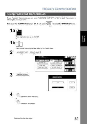 Page 81Password Communications
81
Facsimile
Features
To use Password Transmission, you can select PASSWORD-XMT “OFF” or “ON” for each Transmission by
following the procedure below.
Make sure that the FAX/EMAIL lamp is ON.  If not, press   to select the FAX/EMAIL mode.
Using Password Transmission
1a
Place original(s) face up on the ADF.
or
1b
Place a book or an original face down on the Platen Glass.
2 
3
4
 (password is not checked) 
or
 (password is checked)
MODE SETTINGSELECT MODE
Select Mode
Select A...