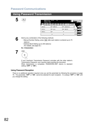 Page 82Password Communications
82
Using Password Transmission
Using Password Reception
There is no additional operation required once you set the parameter by following the procedure on page
79.  The parameter, “OFF” or “ON”, cannot be selected for each reception.  It is always “OFF” or “ON” until
you change the setting.
5
6
Dial by any combination of the following methods:
• Manual Number Dialing, press   after each station is entered (up to 70
stations) 
• Address Book Dialing (up to 200 stations)
(For...
