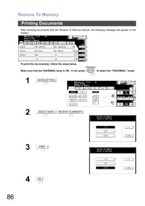 Page 86Receive To Memory
86
After receiving documents with the Receive To Memory feature, the following message will appear on the
display.
To print the document(s), follow the steps below. 
Make sure that the FAX/EMAIL lamp is ON.  If not, press   to select the FAX/EMAIL mode.
Printing Documents
1
2
 
3
4
MMM-dd-yyyy  15:00     05%
Ready To Fax
Message In Memory
AFRICA
ASIA AMERICA
ANTARTICA
APOLLO
BERLIN
BRAZIL
MODE SETTING
BASIC MENUPRINT OUT
STDFINE
TEXT/PHOTO
MEMORY XMTADDRESS BOOK
S-FINE 600dpi
LIGHTER...