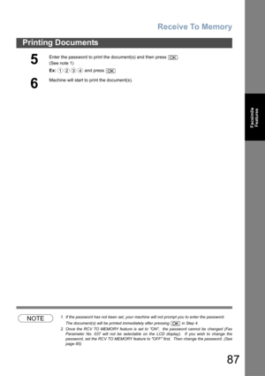 Page 87Receive To Memory
87
Printing Documents
Facsimile
Features
NOTE1. If the password has not been set, your machine will not prompt you to enter the password.
The document(s) will be printed immediately after pressing   in Step 4.
2. Once the RCV TO MEMORY feature is set to ON,  the password cannot be changed (Fax
Parameter No. 037 will not be selectable on the LCD display).  If you wish to change the
password, set the RCV TO MEMORY feature to OFF first.  Then change the password. (See
page 85)
5
Enter the...