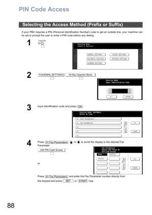 Page 8888
PIN Code Access
If your PBX requires a PIN (Personal Identification Number) code to get an outside line, your machine can
be set to prompt the user to enter a PIN code before any dialing.
Selecting the Access Method (Prefix or Suffix)
1
 
2 
3
Input identification code and press  .
4
Press     or   to scroll the display to the desired Fax 
Parameter.
or
Press   and enter the Fax Parameter number directly from 
the keypad and press   or   key.
Function Mode
Select A Function
GENERAL SETTINGS
FAX/EMAIL...