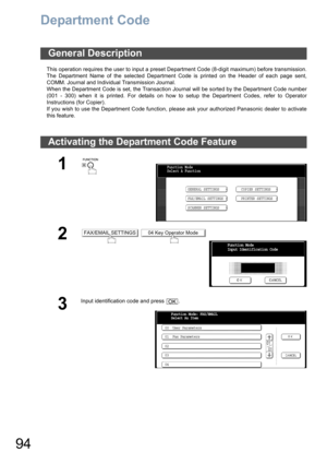 Page 9494
Department Code
This operation requires the user to input a preset Department Code (8-digit maximum) before transmission.
The Department Name of the selected Department Code is printed on the Header of each page sent,
COMM. Journal and Individual Transmission Journal.
When the Department Code is set, the Transaction Journal will be sorted by the Department Code number
(001 - 300) when it is printed. For details on how to setup the Department Codes, refer to Operator
Instructions (for Copier).
If you...