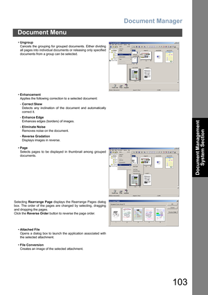 Page 103Document Manager
103
Document Menu
Document Management 
System Section
•Ungroup
Cancels the grouping for grouped documents. Either dividing
all pages into individual documents or releasing only specified
documents from a group can be selected.
•Enhancement
Applies the following correction to a selected document:
-Correct Skew
Detects any inclination of the document and automatically
correct it.
-Enhance Edge
Enhances edges (borders) of images.
-Eliminate Noise
Removes noise on the document.
-Reverse...