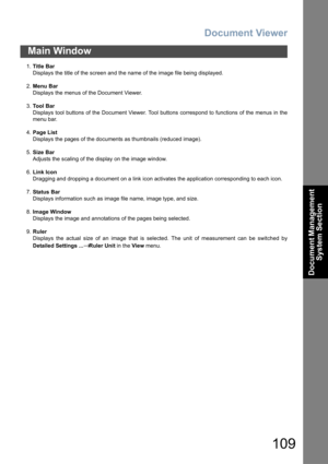 Page 109Document Viewer
109
Main Window
Document Management 
System Section
1.Title Bar
Displays the title of the screen and the name of the image file being displayed.
2.Menu Bar
Displays the menus of the Document Viewer.
3.To o l  B a r
Displays tool buttons of the Document Viewer. Tool buttons correspond to functions of the menus in the
menu bar.
4.Page List
Displays the pages of the documents as thumbnails (reduced image).
5.Size Bar
Adjusts the scaling of the display on the image window.
6.Link Icon...