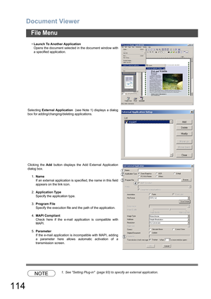 Page 114Document Viewer
114
File Menu
NOTE1. See Setting Plug-in  (page 93) to specify an external application. •Launch To Another Application
Opens the document selected in the document window with
a specified application.
Selecting External Application  (see Note 1) displays a dialog
box for adding/changing/deleting applications.
Clicking the Add button displays the Add External Application
dialog box.
1.Name
If an external application is specified, the name in this field
appears on the link icon....