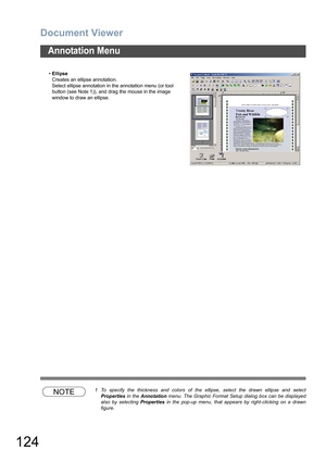 Page 124Document Viewer
124
Annotation Menu
NOTE1 To specify the thickness and colors of the ellipse, select the drawn ellipse and select
Properties in the Annotation menu. The Graphic Format Setup dialog box can be displayed
also by selecting Properties in the pop-up menu, that appears by right-clicking on a drawn
figure. •Ellipse
Creates an ellipse annotation.
Select ellipse annotation in the annotation menu (or tool 
button (see Note 1)), and drag the mouse in the image 
window to draw an ellipse. 