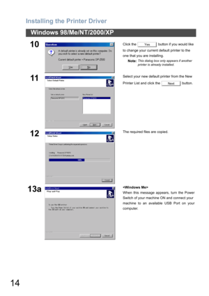 Page 14Installing the Printer Driver
14
Windows 98/Me/NT/2000/XP
10Click the   button if you would like 
to change your current default printer to the 
one that you are installing.
Note:
This dialog box only appears if another 
printer is already installed.
11Select your new default printer from the New 
Printer List and click the   button.
12The required files are copied.
13a
When this message appears, turn the Power
Switch of your machine ON and connect your
machine to an available USB Port on your
computer....