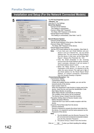 Page 142Panafax Desktop
142
Installation and Setup (For the Network Connected Models)
5
The PC Fax Properties appears.
 Tab
Input the PC Fax Settings.
Send Only System:
• Devices Email Address
This Setting is unnecessary.
• Device’s Relay XMT Password
The Relay XMT Password of the device.
• Result Report Email Address
This Setting is unnecessary. (See Note 1 and 3)
Send & Receive System:
• Devices Email Address
Set the Email Address of the device. (See Note 2)
• Devices Relay XMT Password
The Relay XMT Password...