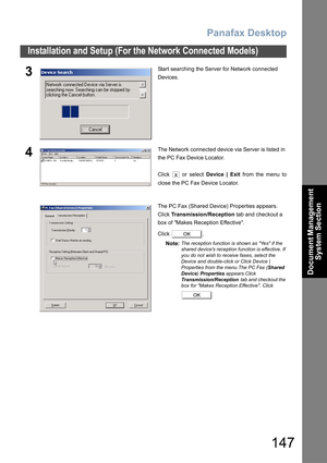 Page 147Panafax Desktop
147
Installation and Setup (For the Network Connected Models)
Document Management 
System Section
3Start searching the Server for Network connected 
Devices.
4The Network connected device via Server is listed in 
the PC Fax Device Locator.
Click   or select Device | Exit from the menu to
close the PC Fax Device Locator.
The PC Fax (Shared Device) Properties appears.
Click Transmission/Reception tab and checkout a 
box of Makes Reception Effective.
Click .
Note:
The reception function is...