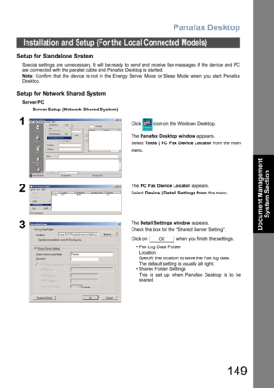 Page 149Panafax Desktop
149
Installation and Setup (For the Local Connected Models)
Document Management 
System Section
Setup for Standalone System 
Special settings are unnecessary. It will be ready to send and receive fax massages if the device and PC
are connected with the parallel cable and Panafax Desktop is started. 
Note: Confirm that the device is not in the Energy Server Mode or Sleep Mode when you start Panafax
Desktop.
Setup for Network Shared System
Server PC
Server Setup (Network Shared System)...