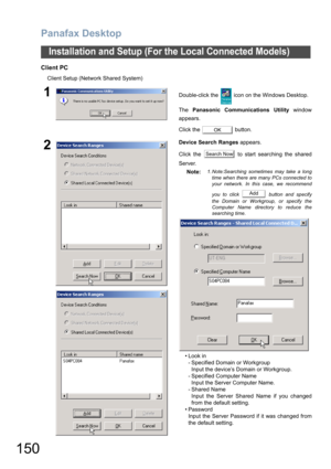 Page 150Panafax Desktop
150
Installation and Setup (For the Local Connected Models)
Client PC
Client Setup (Network Shared System)
1Double-click the   icon on the Windows Desktop.
The Panasonic Communications Utility window
appears.
Click the   button.
2Device Search Ranges appears.
Click the   to start searching the shared
Server.
Note:
1. Note:Searching sometimes may take a long
time when there are many PCs connected to
your network. In this case, we recommend
you to click   button and specify
the Domain or...