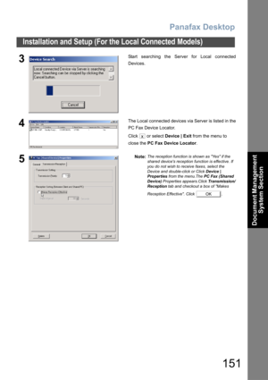 Page 151Panafax Desktop
151
Installation and Setup (For the Local Connected Models)
Document Management 
System Section
3Start searching the Server for Local connected
Devices.
4The Local connected devices via Server is listed in the
PC Fax Device Locator.
Click  or select Device | Exit from the menu to 
close the PC Fax Device Locator.
5Note:The reception function is shown as Yes if the 
shared devices reception function is effective. If 
you do not wish to receive faxes, select the 
Device and double-click or...