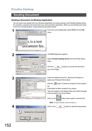 Page 152Panafax Desktop
152
Sending a Document via Windows Application
You can send a fax directly from any Windows Application by simply printing to the Panafax Desktop Driver.
For example, compose a document from your word processor application. When you are finished and ready
to fax it to a remote location, simply follow the procedure below.
Sending Document
1From the current Application select Print from the File 
menu.
2The Print dialog box appears.
Select Panafax Desktop Driver from the Printer Name...