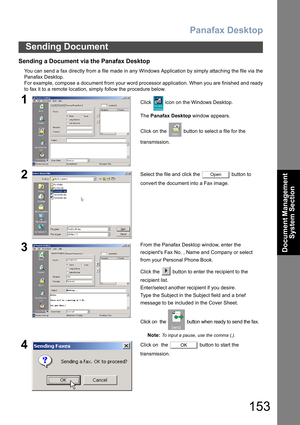 Page 153Panafax Desktop
153
Sending Document
Document Management 
System Section
Sending a Document via the Panafax Desktop
You can send a fax directly from a file made in any Windows Application by simply attaching the file via the
Panafax Desktop.
For example, compose a document from your word processor application. When you are finished and ready
to fax it to a remote location, simply follow the procedure below.
1Click   icon on the Windows Desktop.
The Panafax Desktop window appears.
Click on the   button to...