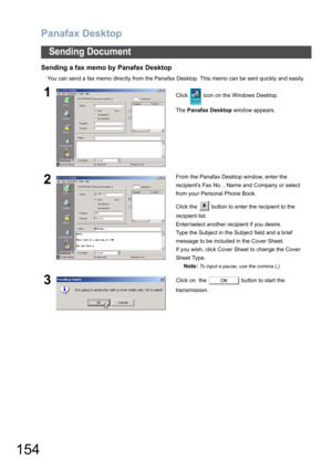 Page 154Panafax Desktop
154
Sending Document
Sending a fax memo by Panafax Desktop
You can send a fax memo directly from the Panafax Desktop. This memo can be sent quickly and easily.
1Click   icon on the Windows Desktop.
The Panafax Desktop window appears.
2From the Panafax Desktop window, enter the 
recipients Fax No. , Name and Company or select 
from your Personal Phone Book.
Click the   button to enter the recipient to the 
recipient list.
Enter/select another recipient if you desire.
Type the Subject in...