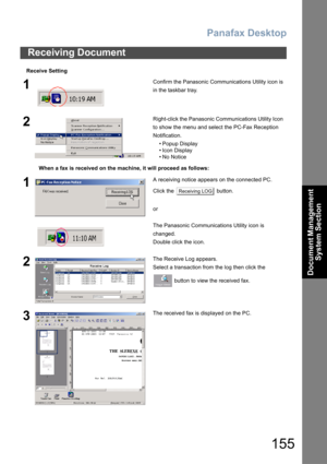 Page 155Panafax Desktop
155
Document Management 
System Section
Receive Setting
Receiving Document
1Confirm the Panasonic Communications Utility icon is 
in the taskbar tray.
2Right-click the Panasonic Communications Utility Icon 
to show the menu and select the PC-Fax Reception 
Notification.
• Popup Display
• Icon Display
•No Notice
When a fax is received on the machine, it will proceed as follows:
1A receiving notice appears on the connected PC.
Click the   button.
or
The Panasonic Communications Utility icon...