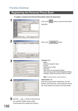 Page 156Panafax Desktop
156
Registering the Personal Phone Book
To register a recipient to the Personal Phone Book, follow the steps below:
1Click on the   button to open the Phone Book 
dialog Box.
2Click on the   button.
3 Ta b
•Name:
Enter the recipients name.
• Fax No.:
Enter the fax number.
• Call Type:
Select how the call should be dialed.
The code set up with Tools/Configuration/Dialing 
Settings is dialed at the head of the fax number.
Note: 
To input a pause, use the comma (,).
4 Ta b
Enter the Company...